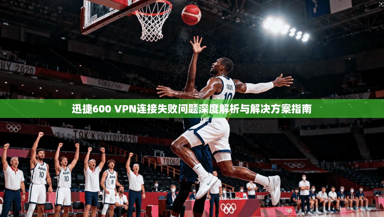迅捷600 VPN连接失败问题深度解析与解决方案指南