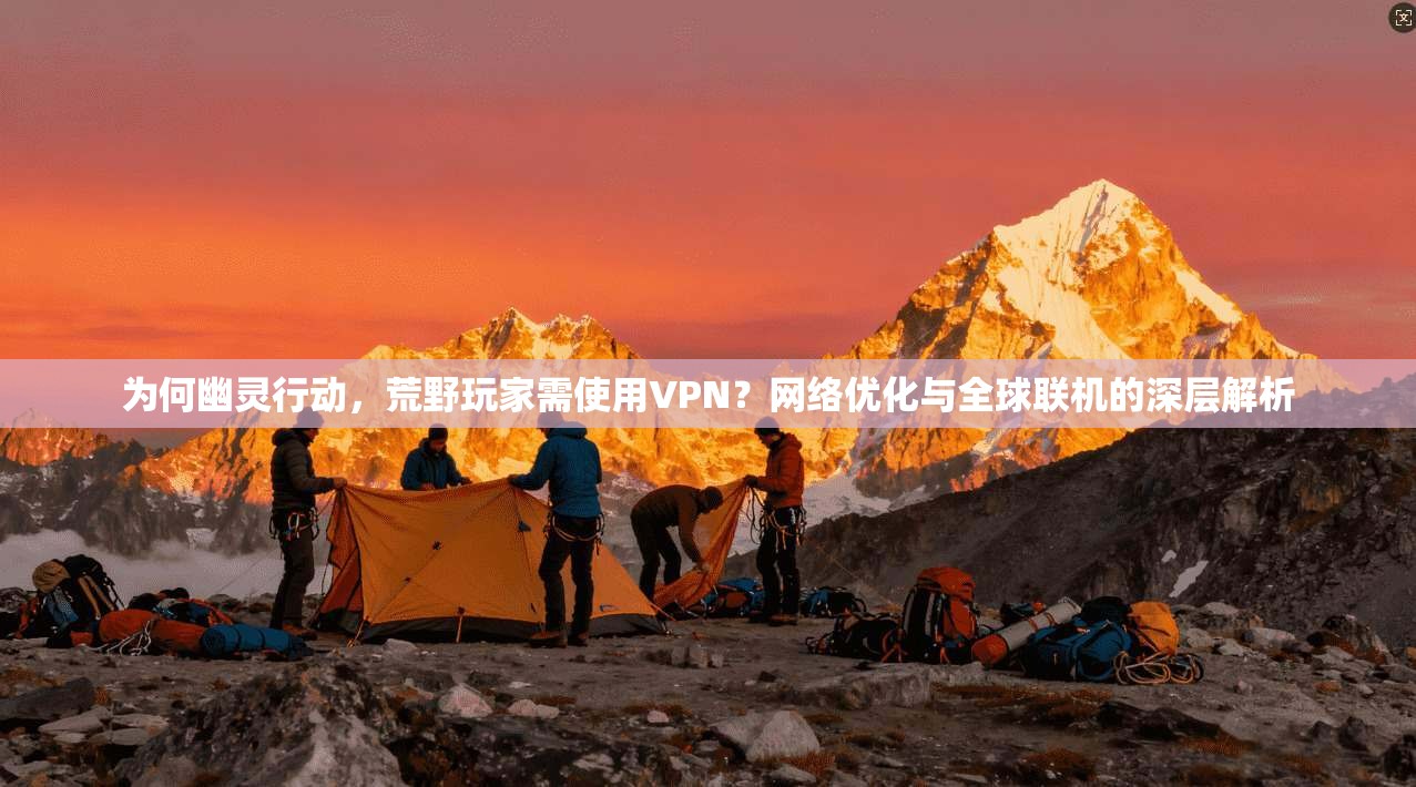 为何幽灵行动，荒野玩家需使用VPN？网络优化与全球联机的深层解析