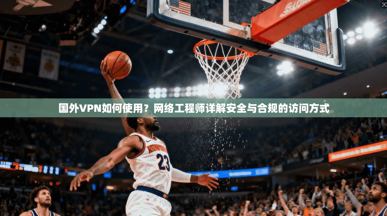 国外VPN如何使用？网络工程师详解安全与合规的访问方式