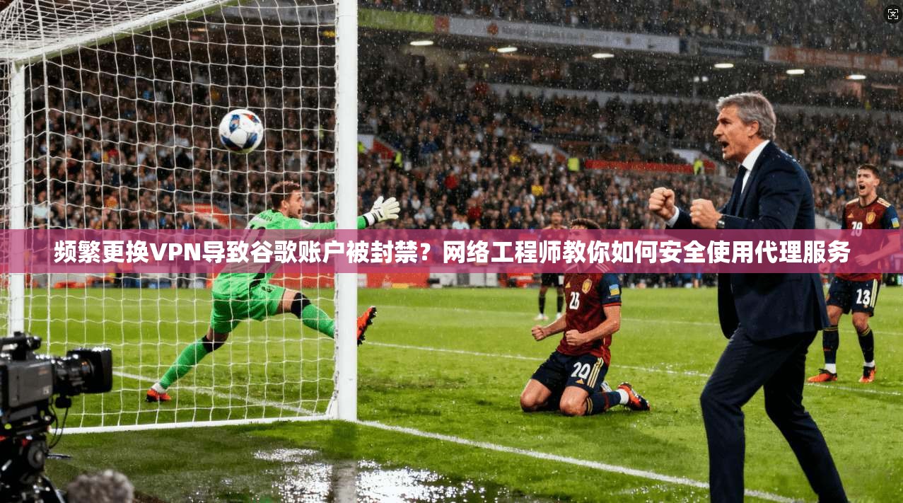 频繁更换VPN导致谷歌账户被封禁？网络工程师教你如何安全使用代理服务