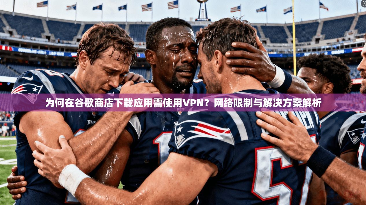 为何在谷歌商店下载应用需使用VPN？网络限制与解决方案解析
