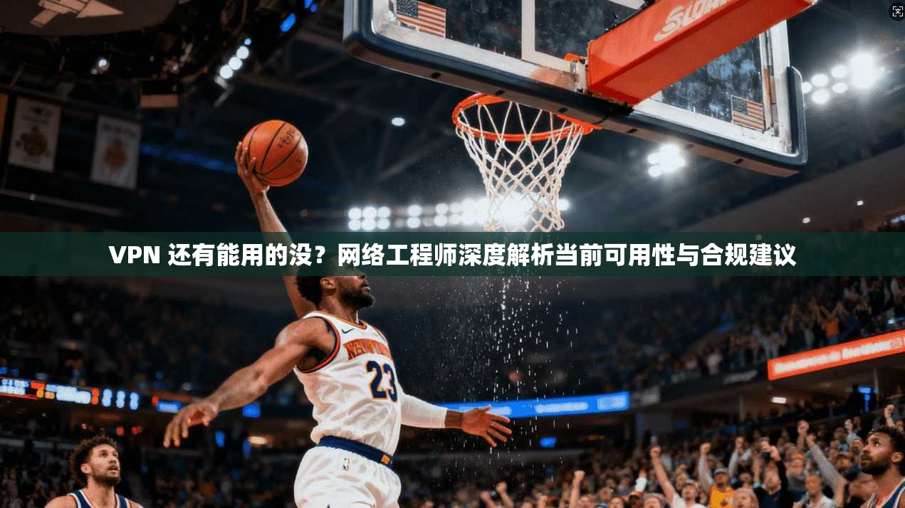VPN 还有能用的没？网络工程师深度解析当前可用性与合规建议