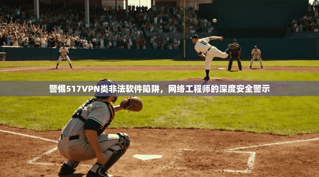 警惕517VPN类非法软件陷阱，网络工程师的深度安全警示