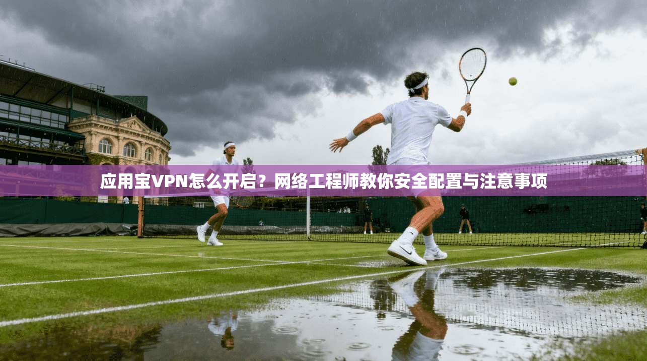应用宝VPN怎么开启？网络工程师教你安全配置与注意事项