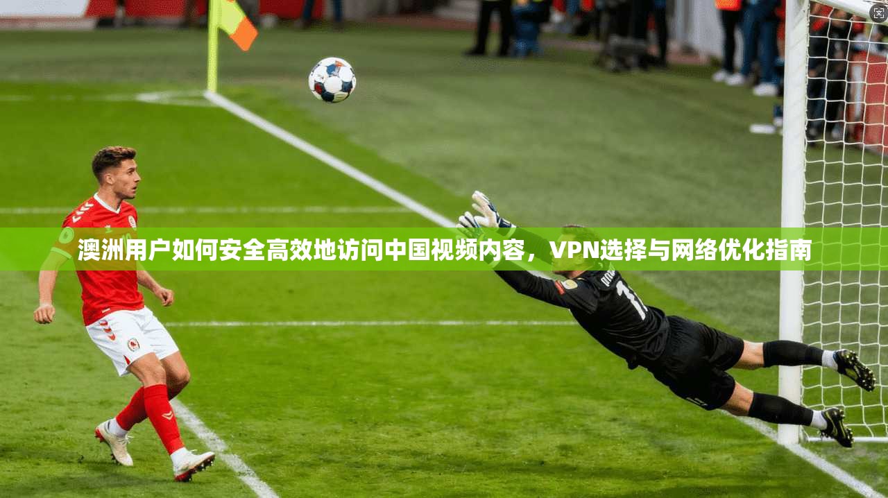 澳洲用户如何安全高效地访问中国视频内容，VPN选择与网络优化指南