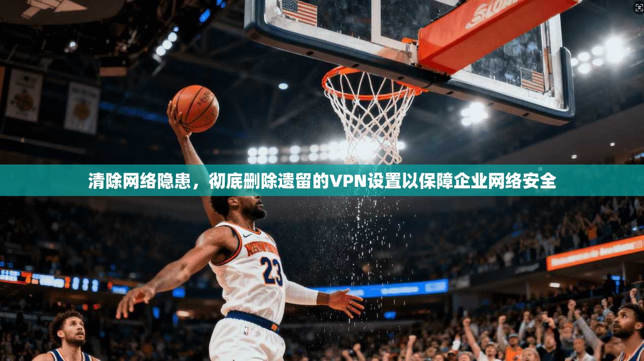 清除网络隐患，彻底删除遗留的VPN设置以保障企业网络安全