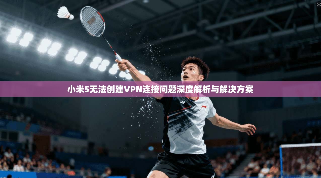 小米5无法创建VPN连接问题深度解析与解决方案