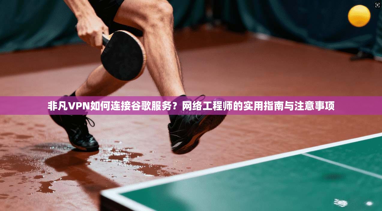 非凡VPN如何连接谷歌服务？网络工程师的实用指南与注意事项