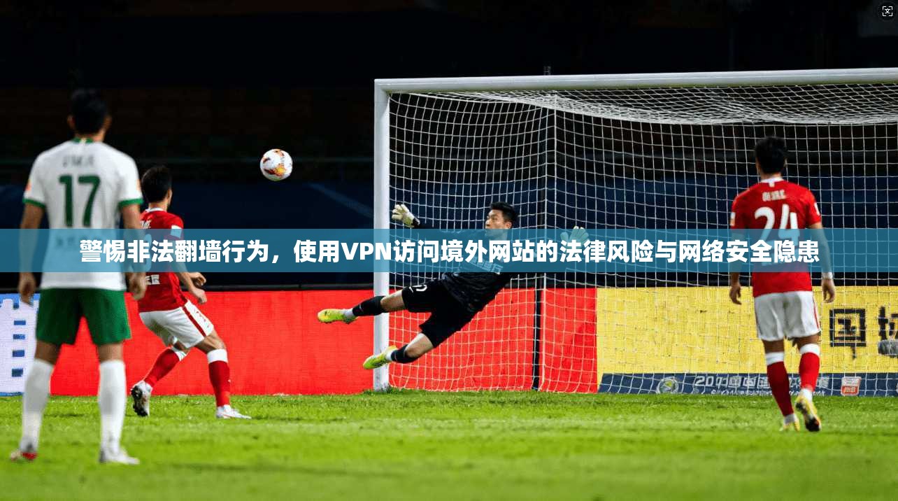 警惕非法翻墙行为，使用VPN访问境外网站的法律风险与网络安全隐患