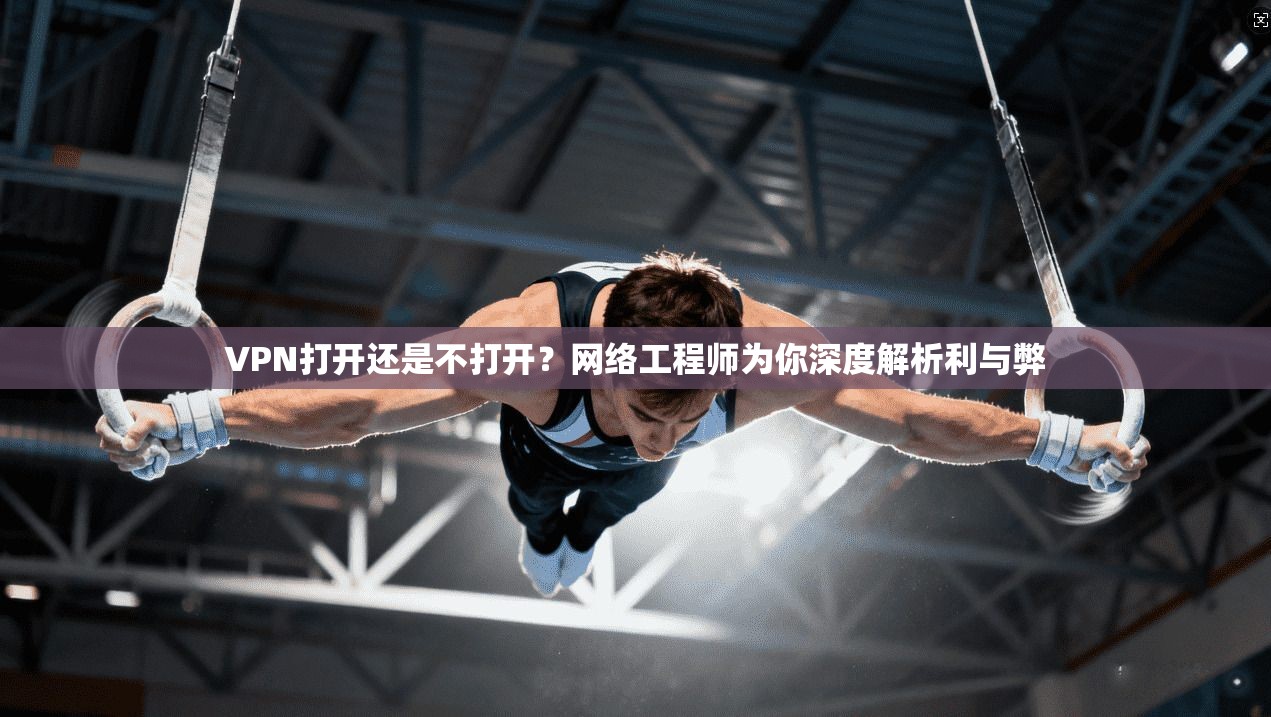VPN打开还是不打开？网络工程师为你深度解析利与弊