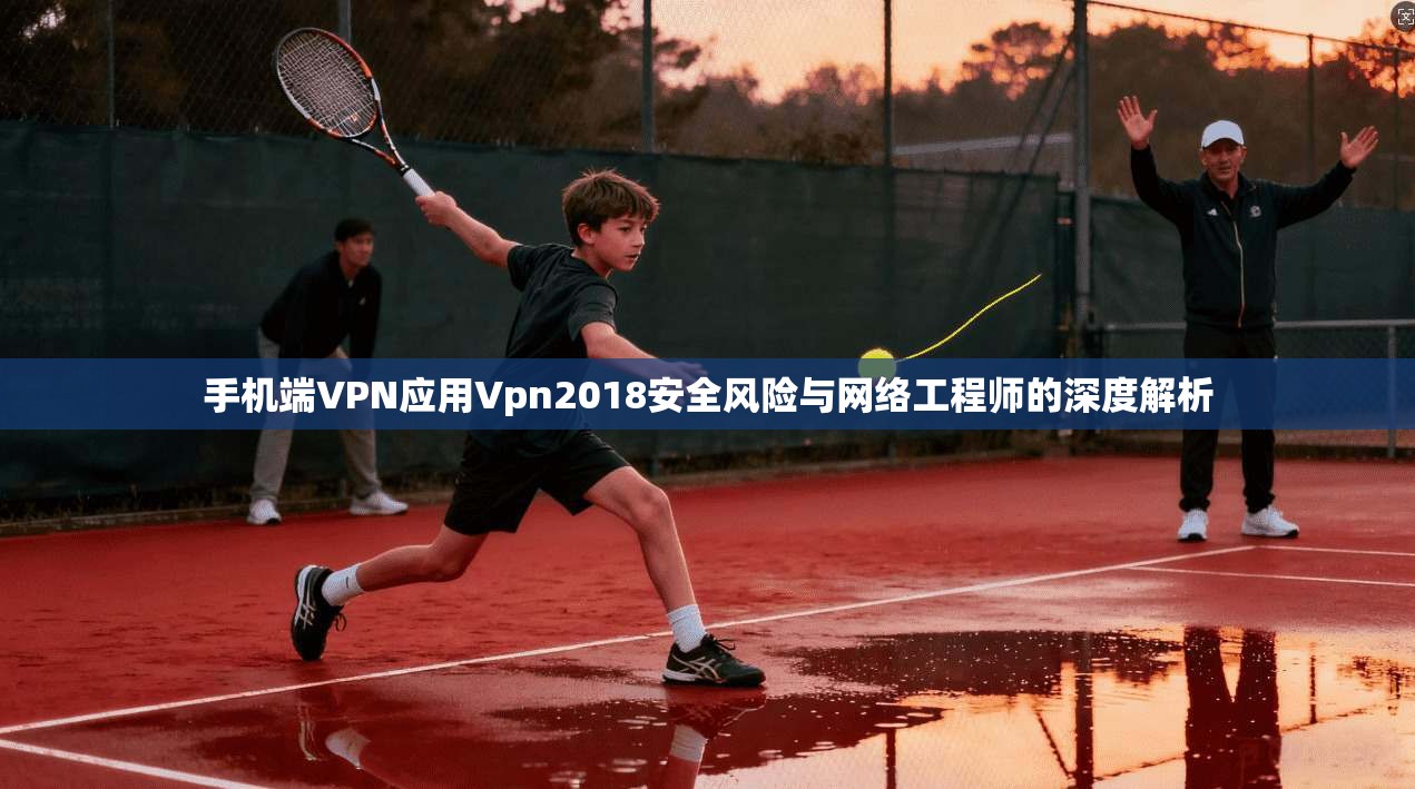 手机端VPN应用Vpn2018安全风险与网络工程师的深度解析