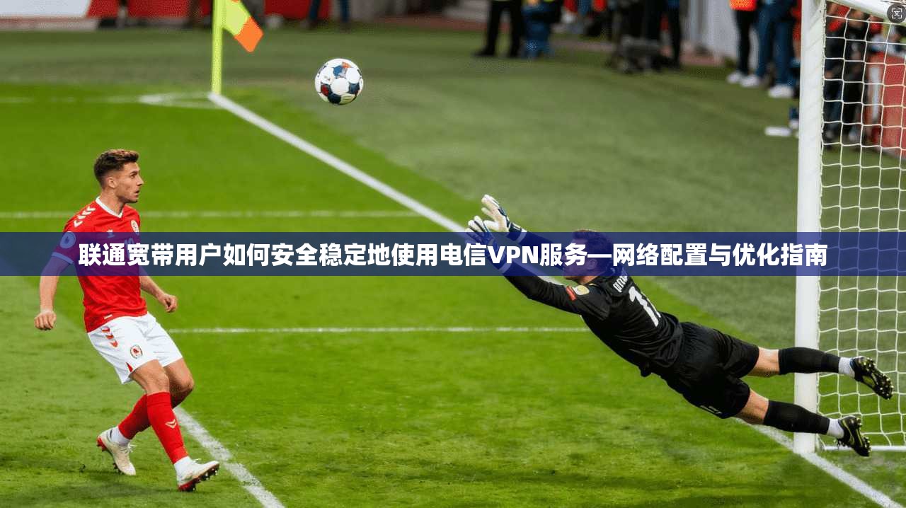 联通宽带用户如何安全稳定地使用电信VPN服务—网络配置与优化指南