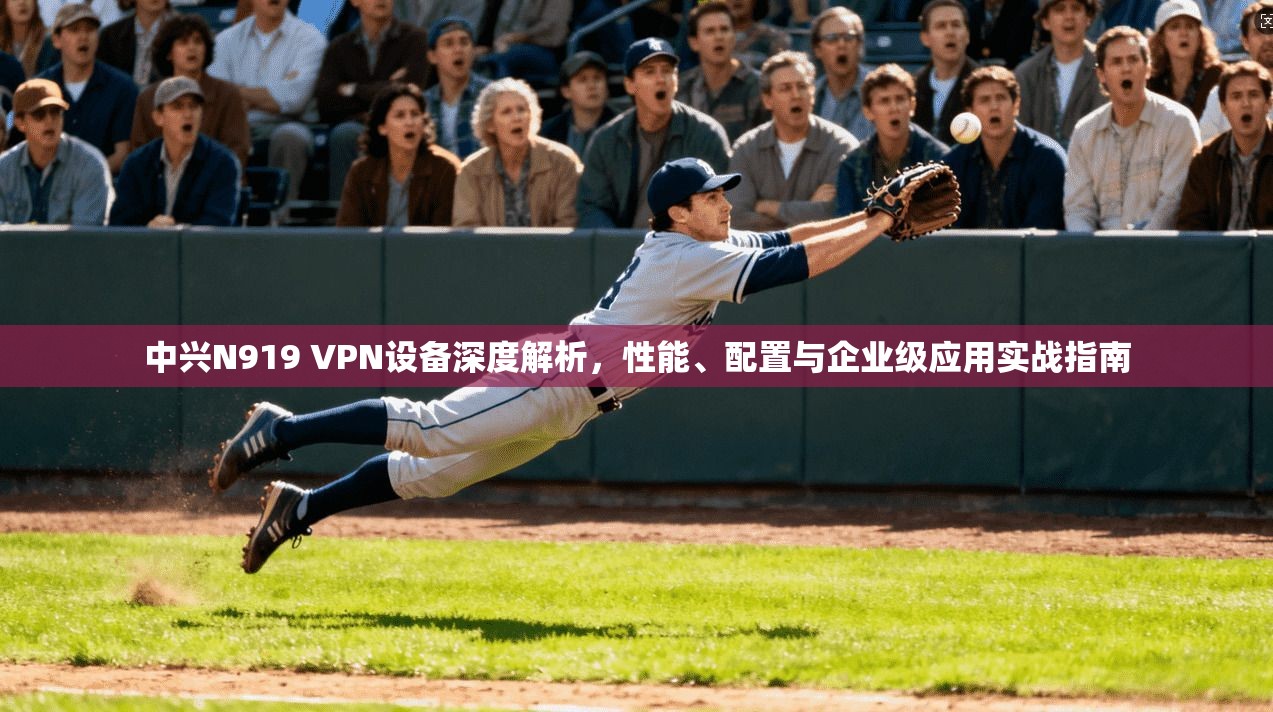 中兴N919 VPN设备深度解析，性能、配置与企业级应用实战指南