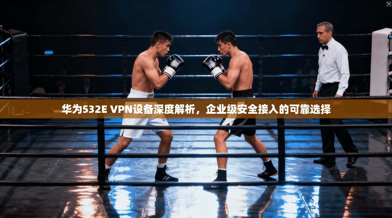 华为532E VPN设备深度解析，企业级安全接入的可靠选择