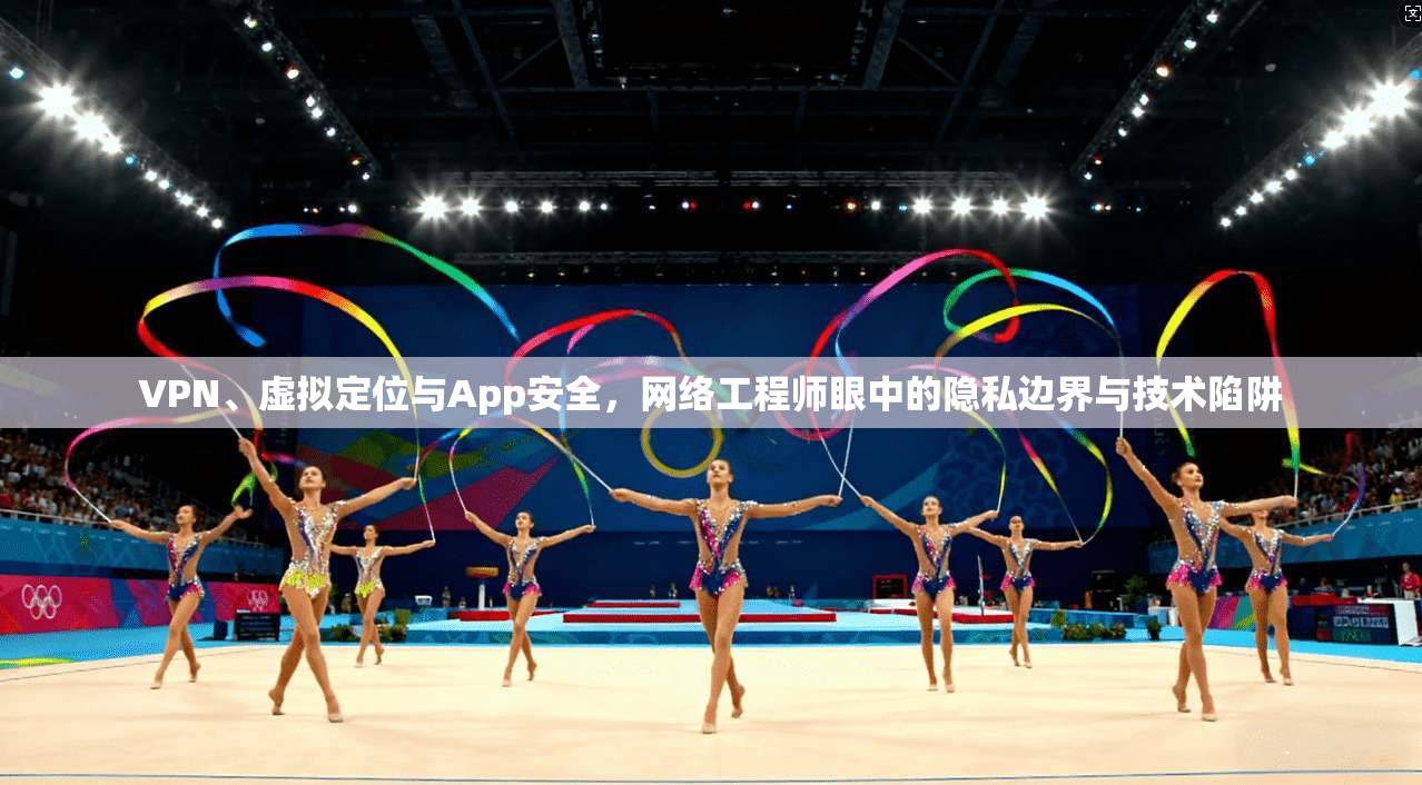 VPN、虚拟定位与App安全，网络工程师眼中的隐私边界与技术陷阱
