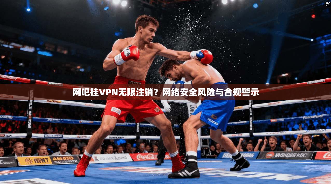 网吧挂VPN无限注销？网络安全风险与合规警示