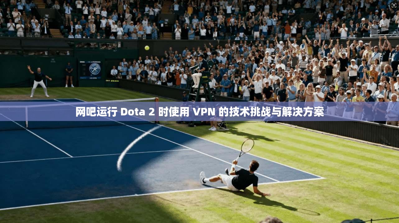 网吧运行 Dota 2 时使用 VPN 的技术挑战与解决方案