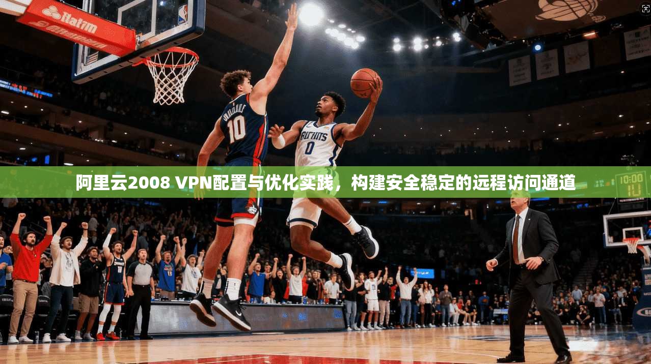 阿里云2008 VPN配置与优化实践，构建安全稳定的远程访问通道