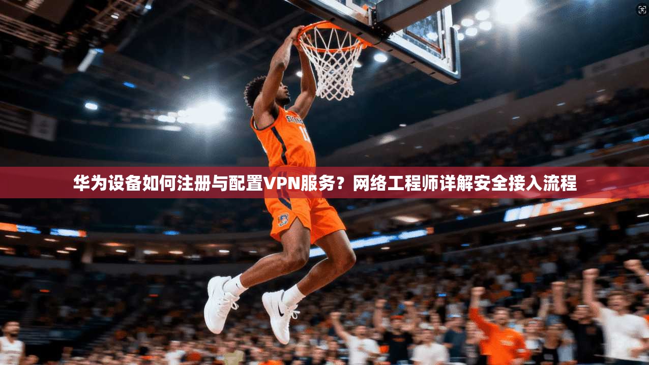 华为设备如何注册与配置VPN服务?网络工程师详解安全接入流程 华为设备如何注册与配置VPN服务?网络工程师详解安全接入流程