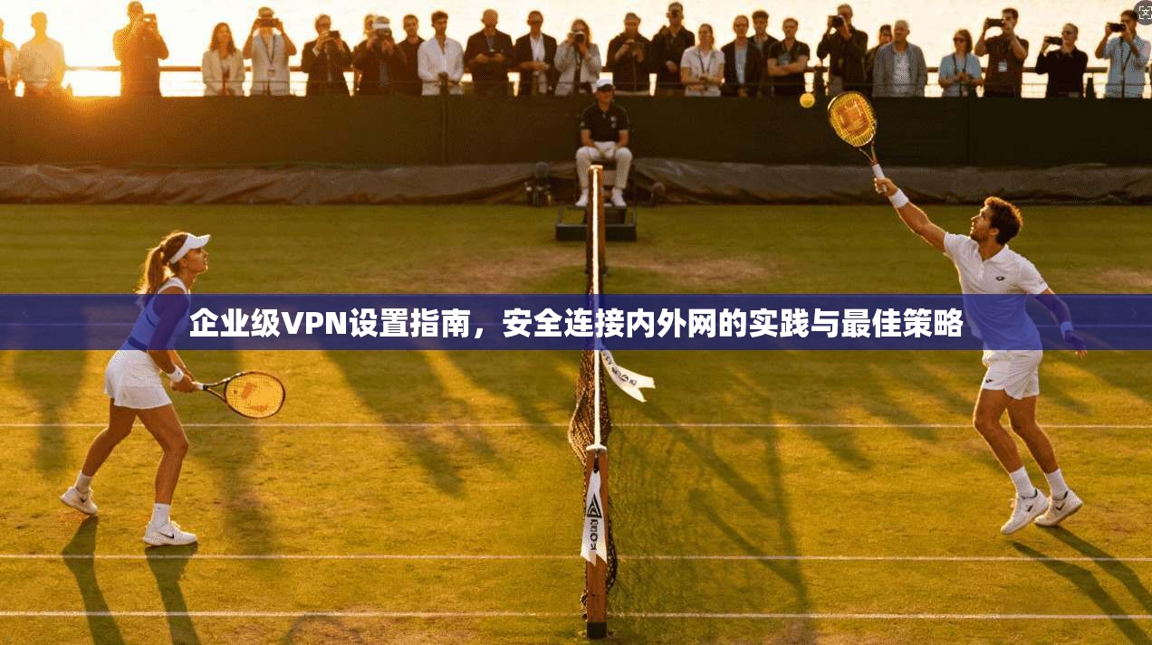 企业级VPN设置指南,安全连接内外网的实践与最佳策略 企业级VPN设置指南,安全连接内外网的实践与最佳策略