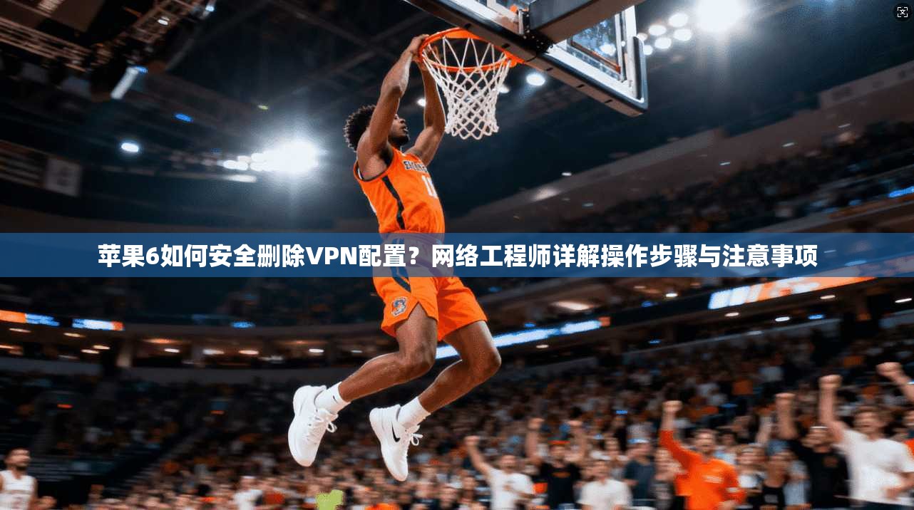 苹果6如何安全删除VPN配置？网络工程师详解操作步骤与注意事项