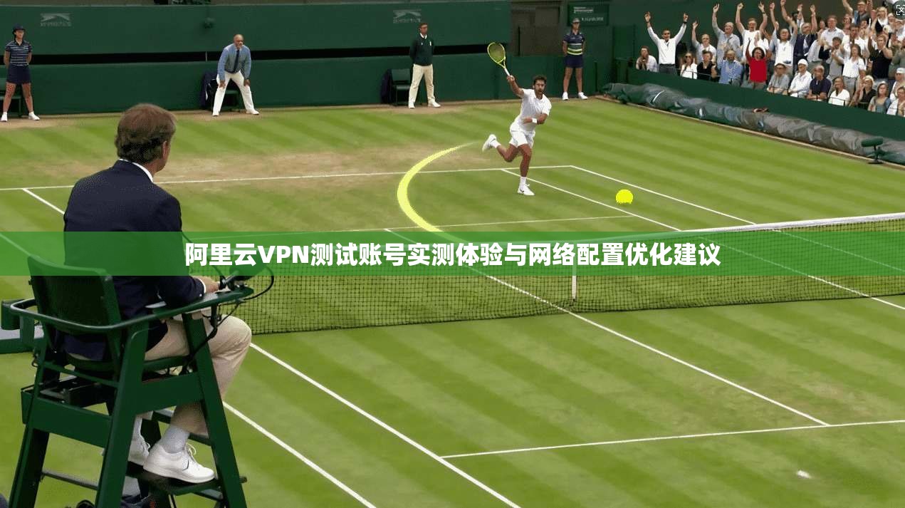 阿里云VPN测试账号实测体验与网络配置优化建议 阿里云VPN测试账号实测体验与网络配置优化建议