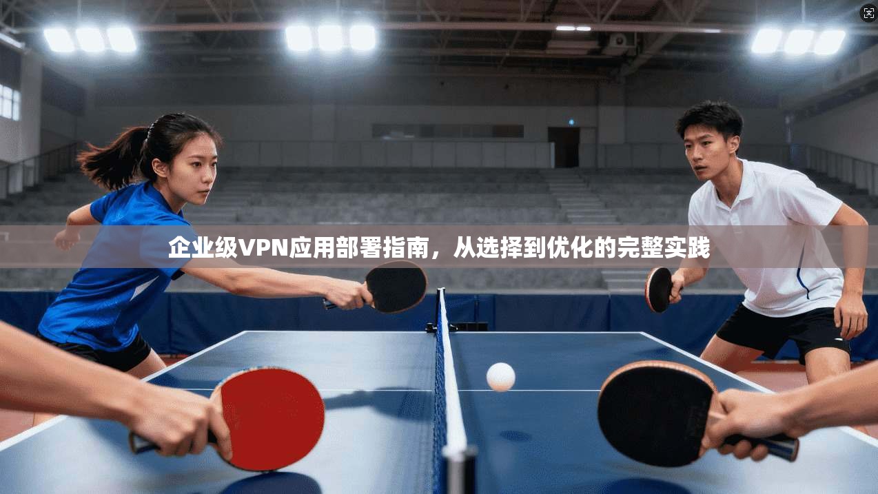 企业级VPN应用部署指南，从选择到优化的完整实践