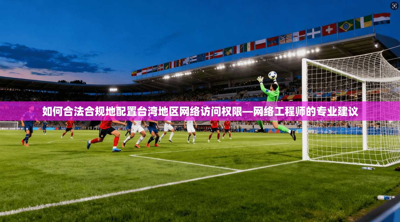如何合法合规地配置台湾地区网络访问权限—网络工程师的专业建议