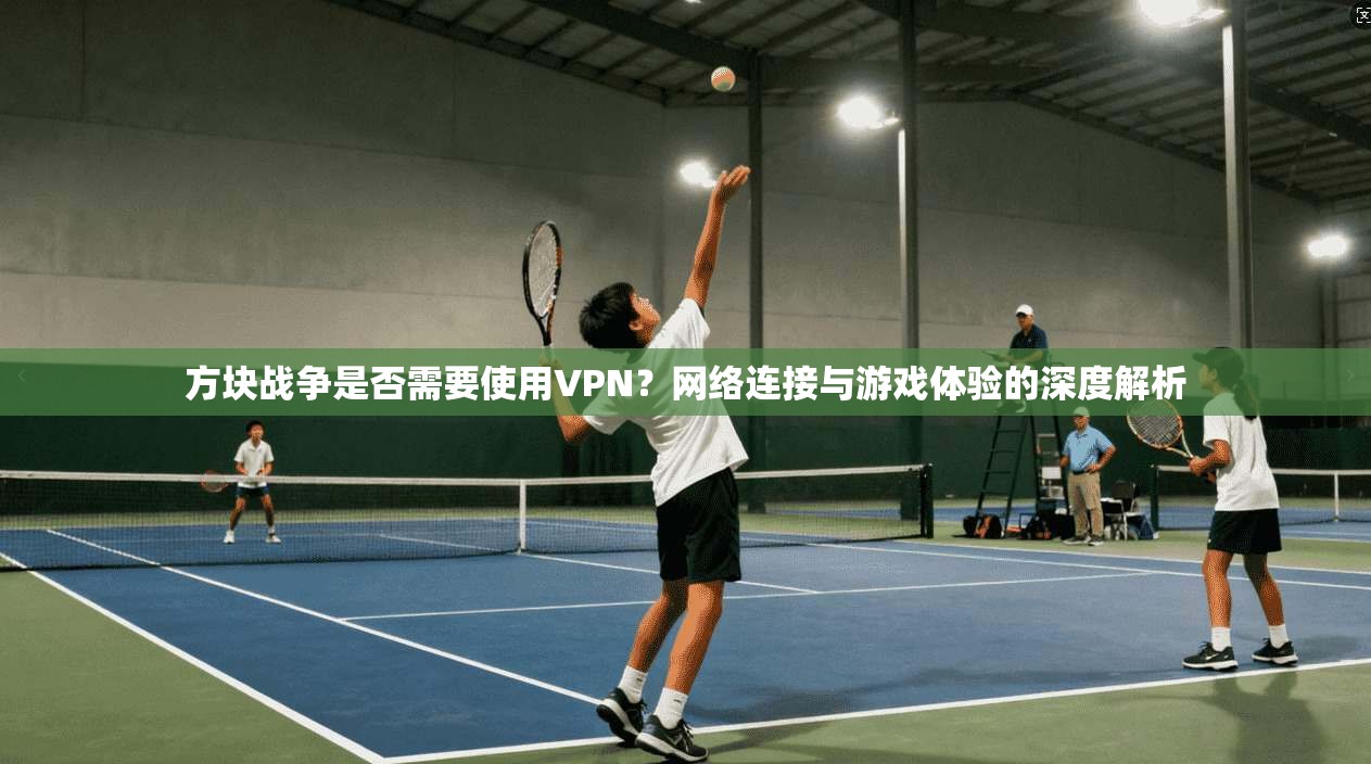 方块战争是否需要使用VPN？网络连接与游戏体验的深度解析