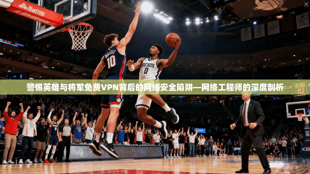 警惕英雄与将军免费VPN背后的网络安全陷阱—网络工程师的深度剖析