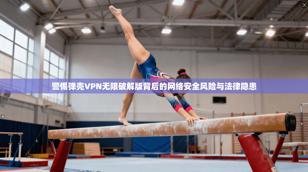 警惕弹壳VPN无限破解版背后的网络安全风险与法律隐患