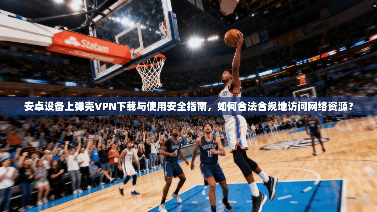 安卓设备上弹壳VPN下载与使用安全指南，如何合法合规地访问网络资源？