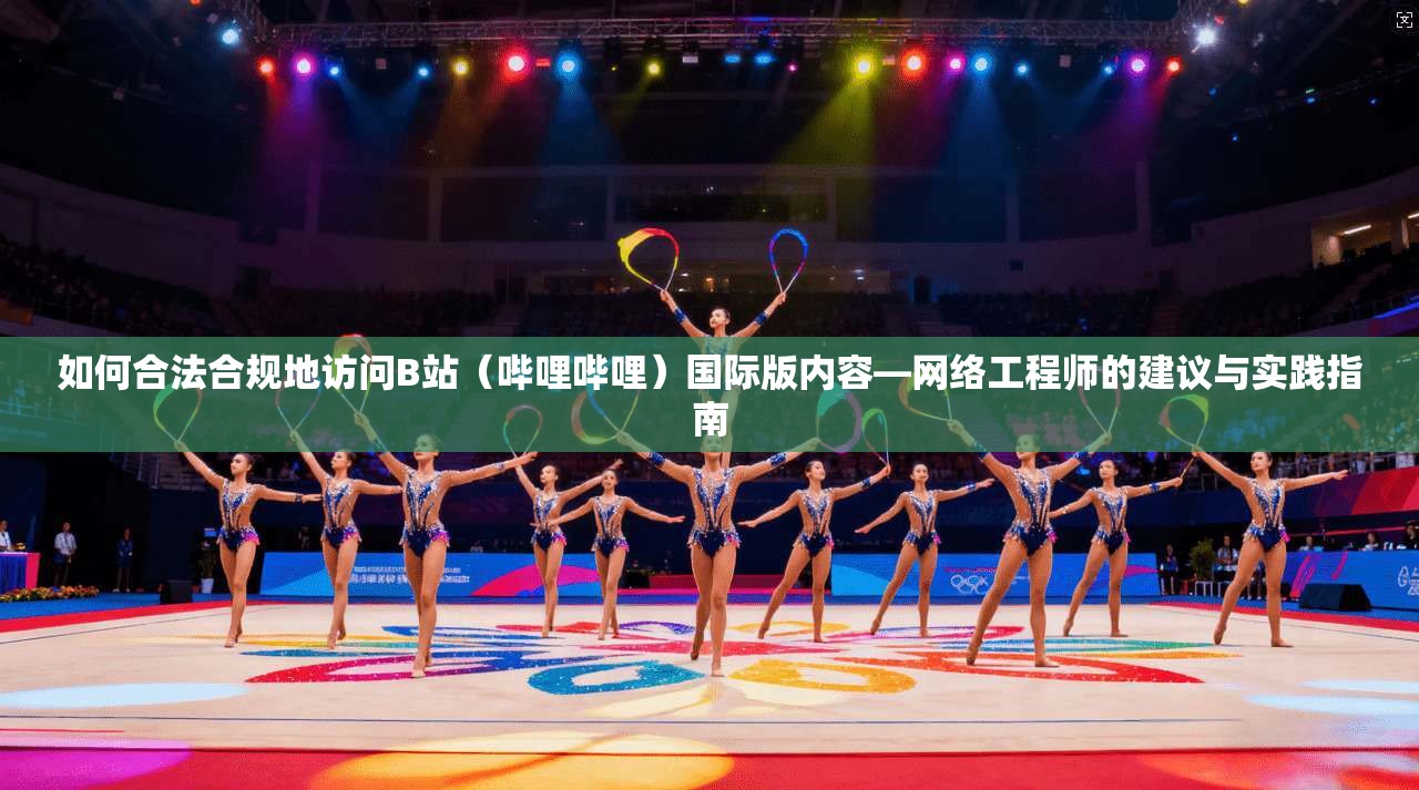 如何合法合规地访问B站（哔哩哔哩）国际版内容—网络工程师的建议与实践指南