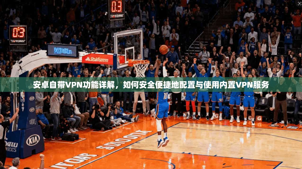 安卓自带VPN功能详解，如何安全便捷地配置与使用内置VPN服务