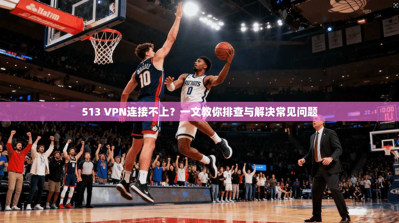 513 VPN连接不上?一文教你排查与解决常见问题 513 VPN连接不上?一文教你排查与解决常见问题