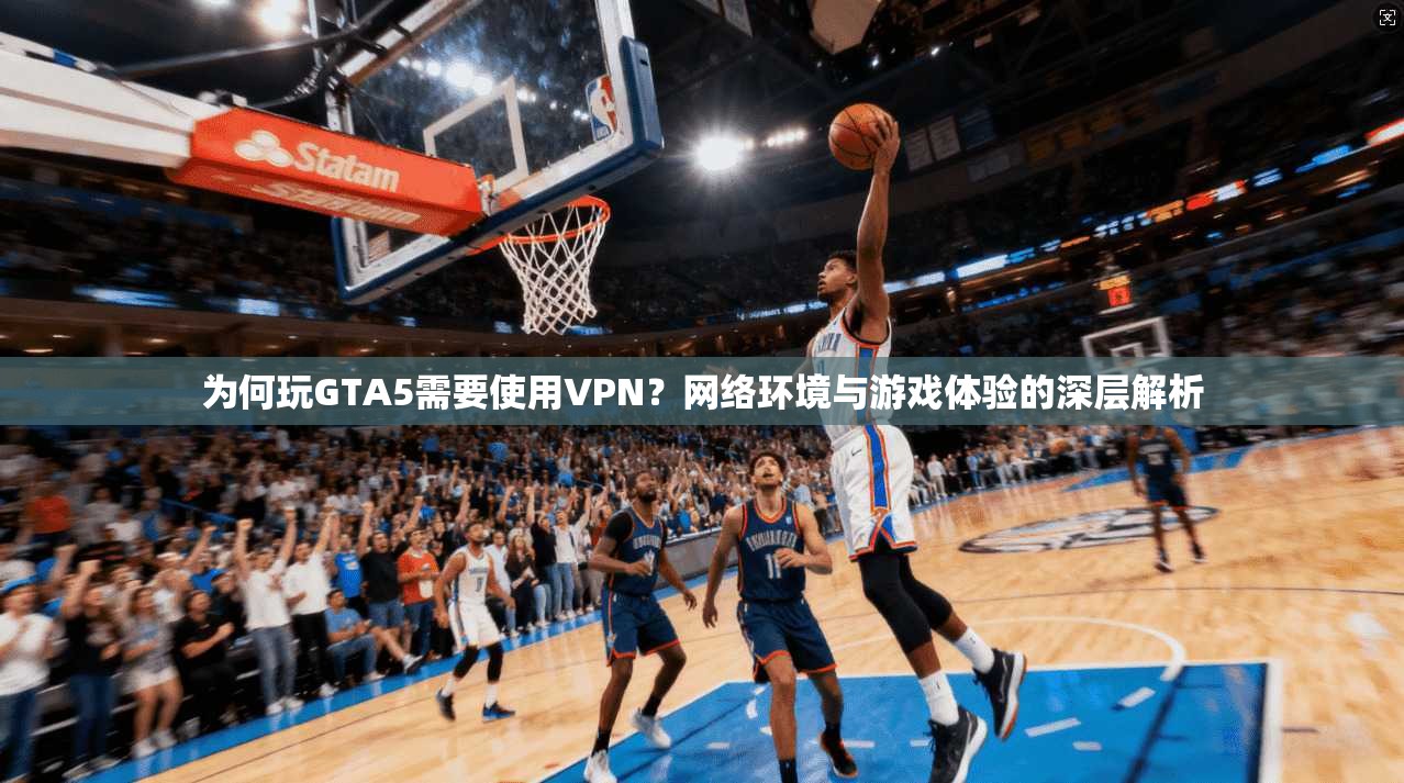 为何玩GTA5需要使用VPN？网络环境与游戏体验的深层解析
