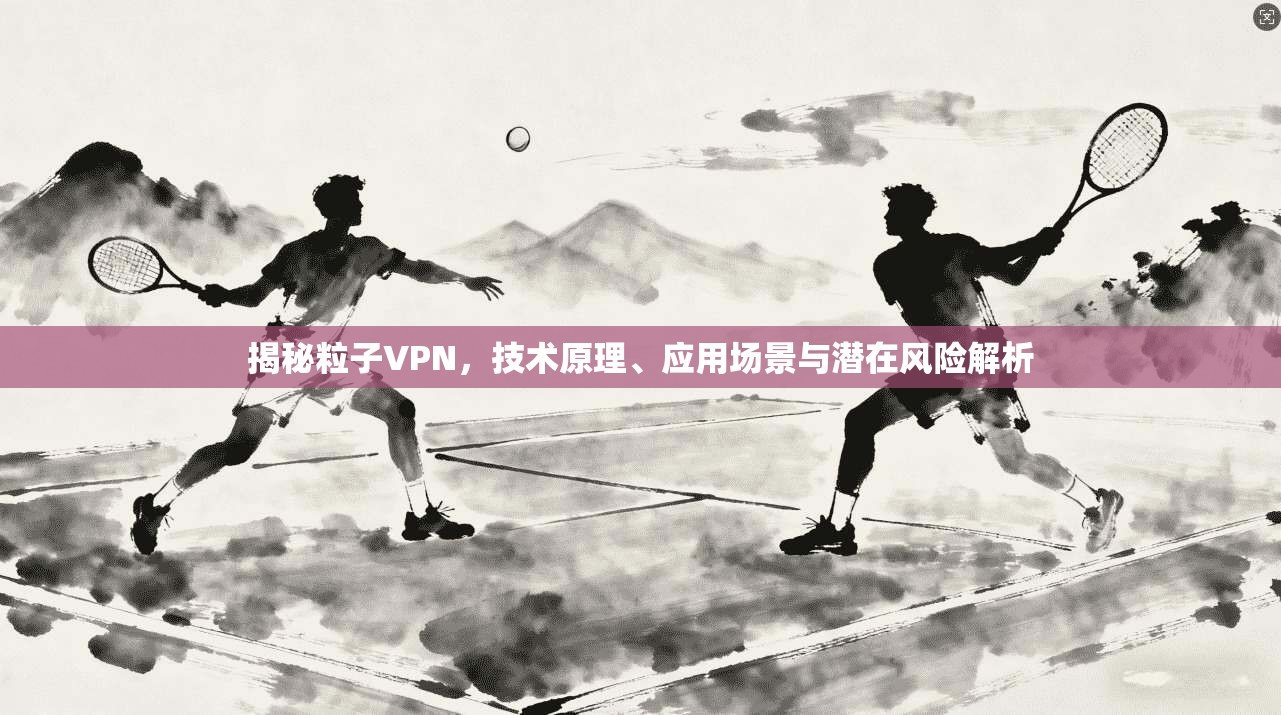 揭秘粒子VPN,技术原理、应用场景与潜在风险解析 揭秘粒子VPN,技术原理、应用场景与潜在风险解析