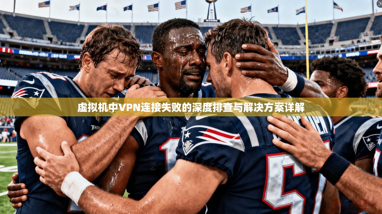 虚拟机中VPN连接失败的深度排查与解决方案详解