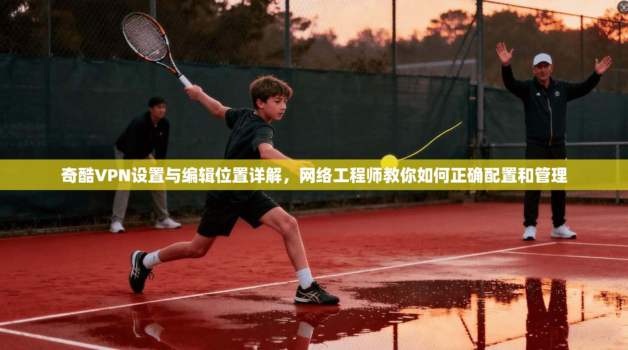 奇酷VPN设置与编辑位置详解，网络工程师教你如何正确配置和管理