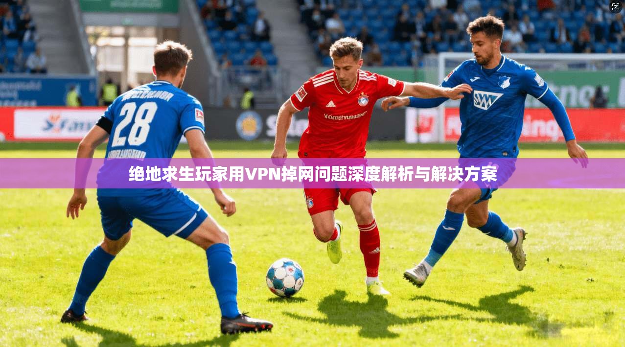 绝地求生玩家用VPN掉网问题深度解析与解决方案
