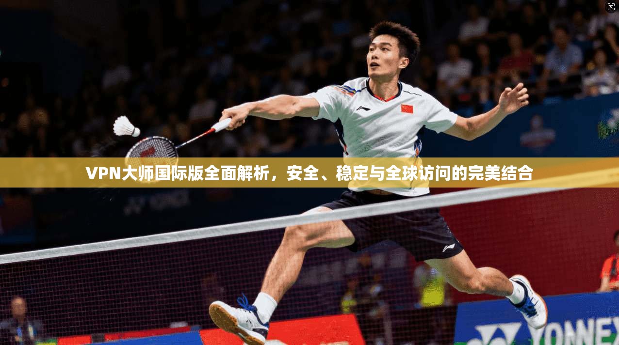 VPN大师国际版全面解析，安全、稳定与全球访问的完美结合