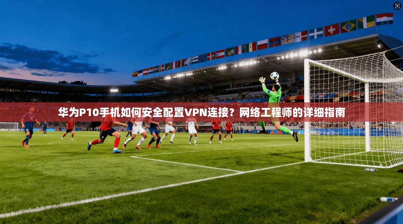 华为P10手机如何安全配置VPN连接？网络工程师的详细指南