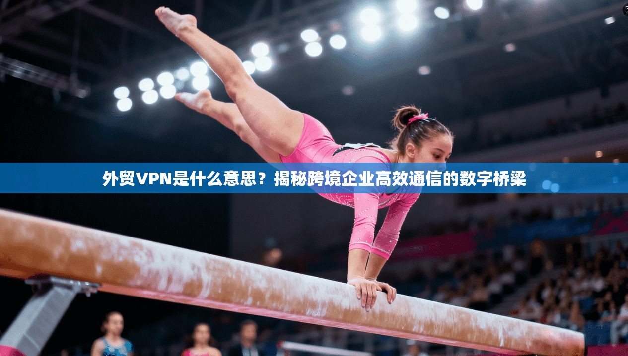 外贸VPN是什么意思？揭秘跨境企业高效通信的数字桥梁