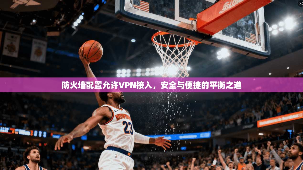 防火墙配置允许VPN接入,安全与便捷的平衡之道 防火墙配置允许VPN接入,安全与便捷的平衡之道