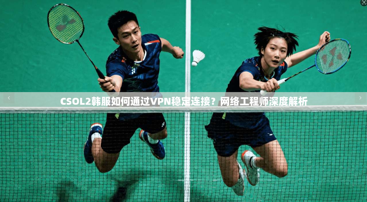 CSOL2韩服如何通过VPN稳定连接？网络工程师深度解析