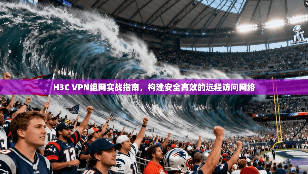 H3C VPN组网实战指南，构建安全高效的远程访问网络
