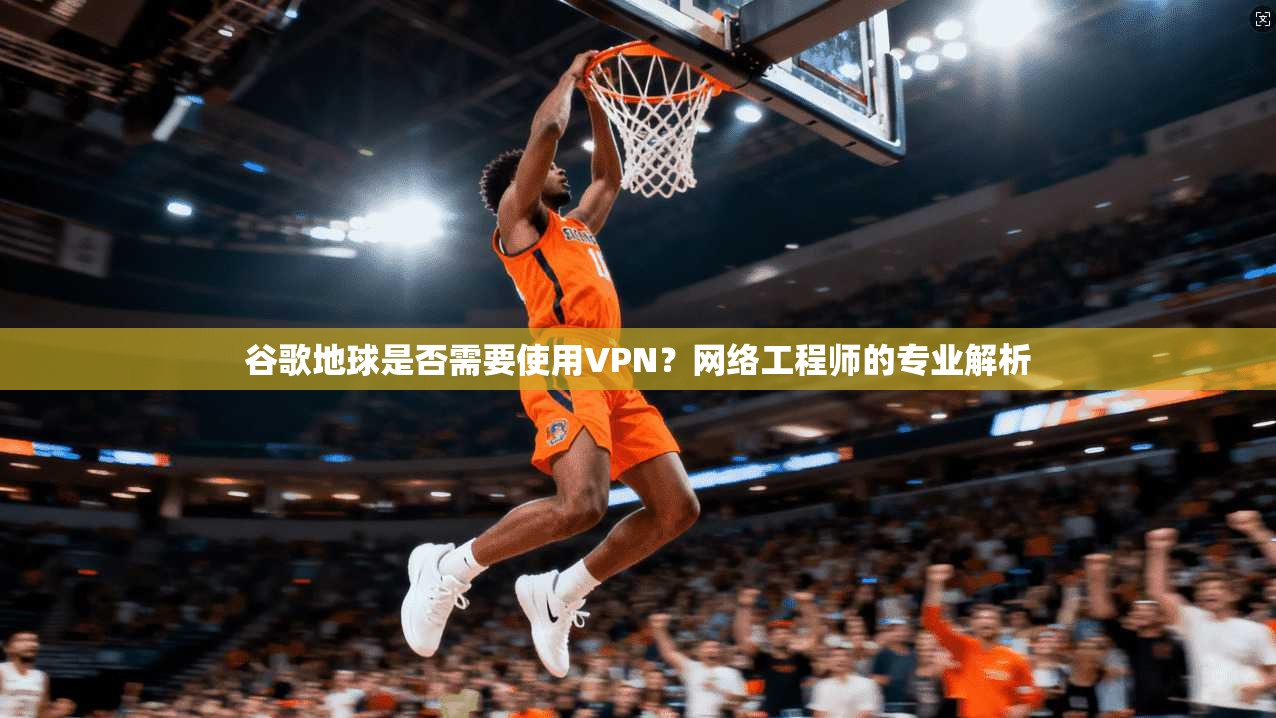 谷歌地球是否需要使用VPN？网络工程师的专业解析