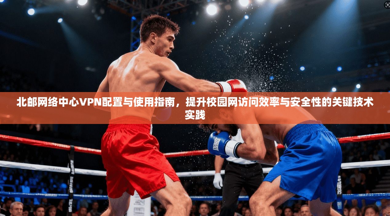 北邮网络中心VPN配置与使用指南，提升校园网访问效率与安全性的关键技术实践