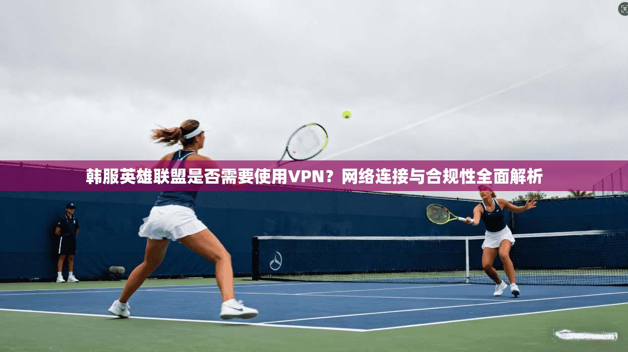 韩服英雄联盟是否需要使用VPN?网络连接与合规性全面解析 韩服英雄联盟是否需要使用VPN?网络连接与合规性全面解析