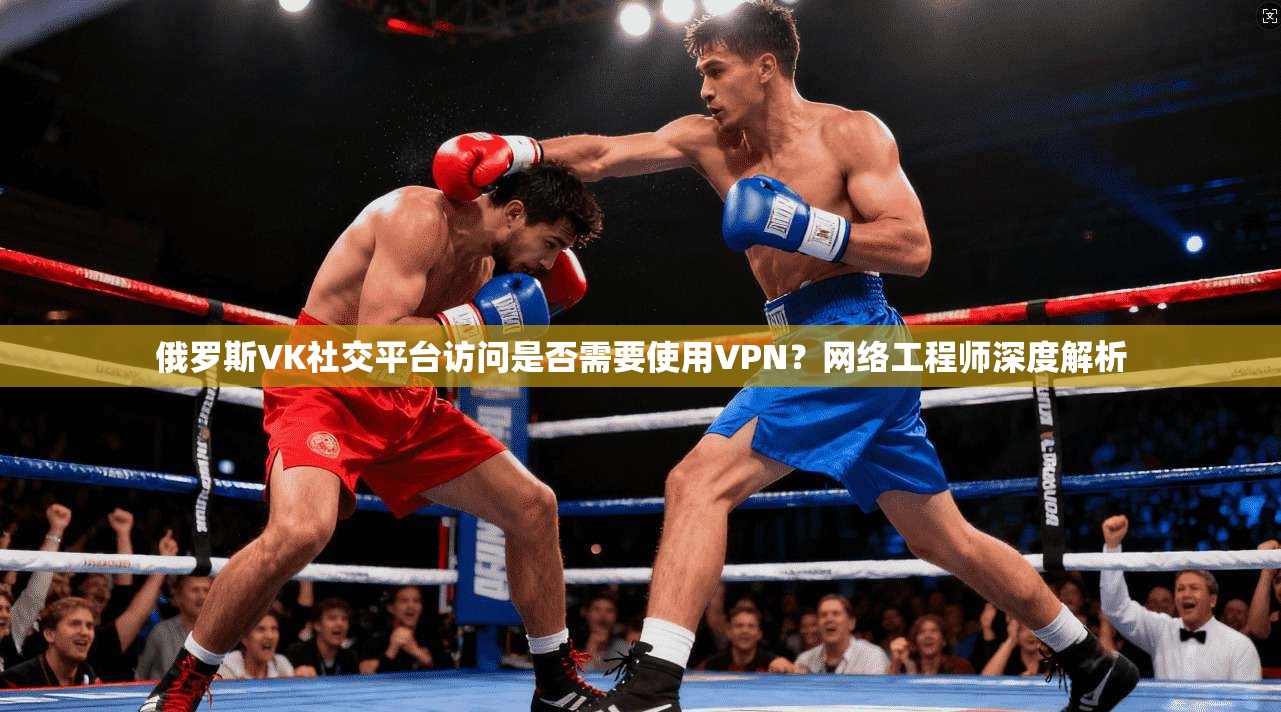 俄罗斯VK社交平台访问是否需要使用VPN？网络工程师深度解析